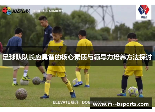 足球队队长应具备的核心素质与领导力培养方法探讨 足球队队长应具备的核心素质与领导力培养方法探讨