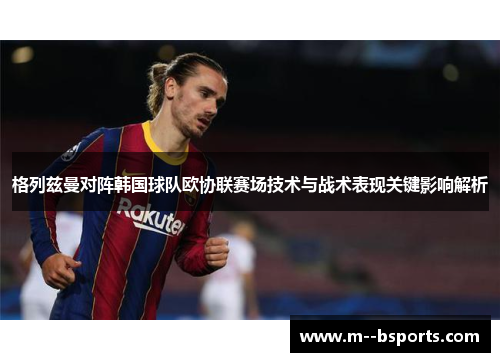 格列兹曼对阵韩国球队欧协联赛场技术与战术表现关键影响解析 格列兹曼对阵韩国球队欧协联赛场技术与战术表现关键影响解析