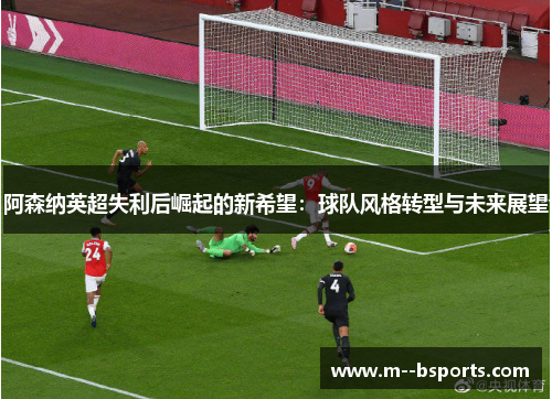 阿森纳英超失利后崛起的新希望:球队风格转型与未来展望 阿森纳英超失利后崛起的新希望:球队风格转型与未来展望