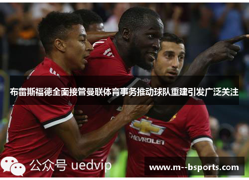 布雷斯福德全面接管曼联体育事务推动球队重建引发广泛关注