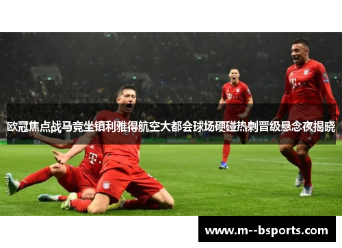 欧冠焦点战马竞坐镇利雅得航空大都会球场硬碰热刺晋级悬念夜揭晓