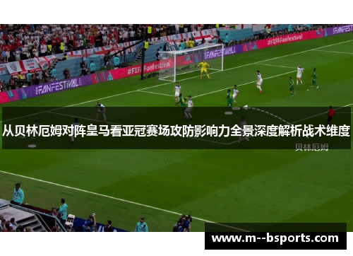 从贝林厄姆对阵皇马看亚冠赛场攻防影响力全景深度解析战术维度