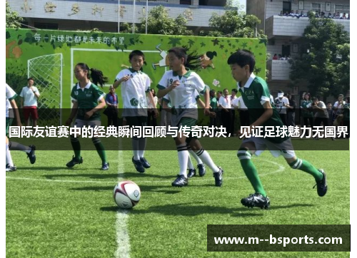 国际友谊赛中的经典瞬间回顾与传奇对决，见证足球魅力无国界