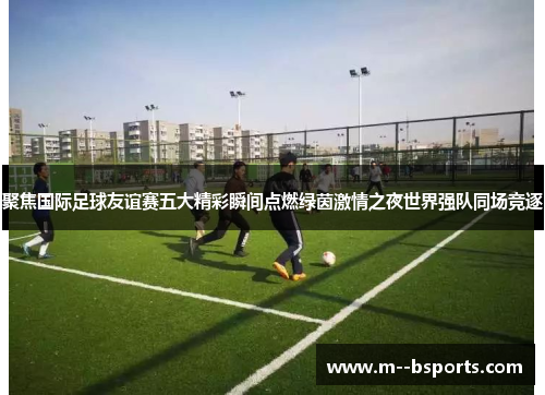 聚焦国际足球友谊赛五大精彩瞬间点燃绿茵激情之夜世界强队同场竞逐 聚焦国际足球友谊赛五大精彩瞬间点燃绿茵激情之夜世界强队同场竞逐